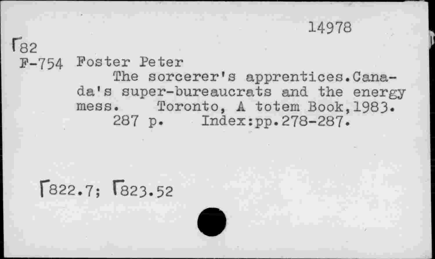 ﻿14978
(82
F-754 Foster Peter
The sorcerer's apprentices.Canada's super-bureaucrats and the energy mess. Toronto, A totem Book,1983.
287 p.	Index:pp.278-287«
f822.7; 1823.52